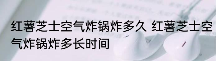 红薯芝士空气炸锅炸多久 红薯芝士空气炸锅炸多长时间