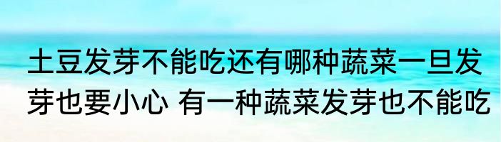 土豆发芽不能吃还有哪种蔬菜一旦发芽也要小心 有一种蔬菜发芽也不能吃