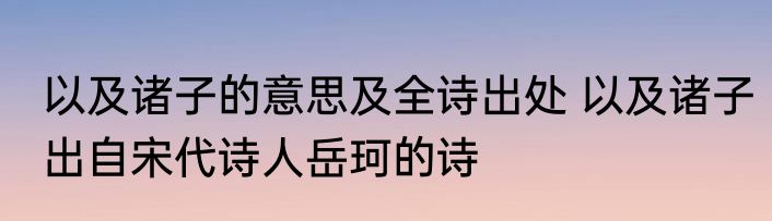 以及诸子的意思及全诗出处 以及诸子出自宋代诗人岳珂的诗