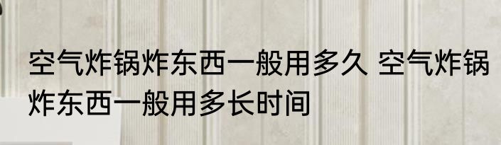 空气炸锅炸东西一般用多久 空气炸锅炸东西一般用多长时间