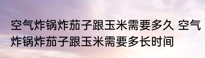 空气炸锅炸茄子跟玉米需要多久 空气炸锅炸茄子跟玉米需要多长时间