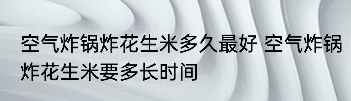 空气炸锅炸花生米多久最好 空气炸锅炸花生米要多长时间