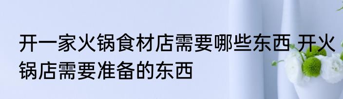 开一家火锅食材店需要哪些东西 开火锅店需要准备的东西
