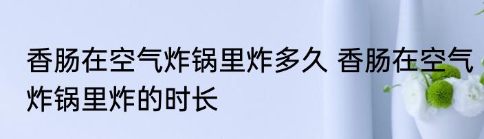 香肠在空气炸锅里炸多久 香肠在空气炸锅里炸的时长
