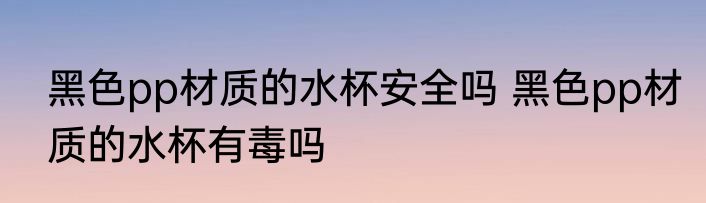 黑色pp材质的水杯安全吗 黑色pp材质的水杯有毒吗