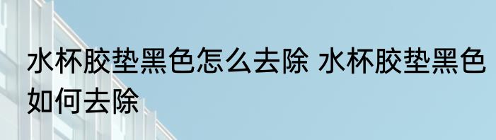 水杯胶垫黑色怎么去除 水杯胶垫黑色如何去除