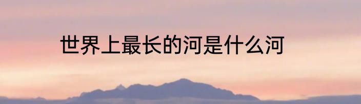 世界上最长的河是什么河