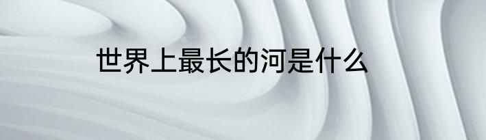 世界上最长的河是什么