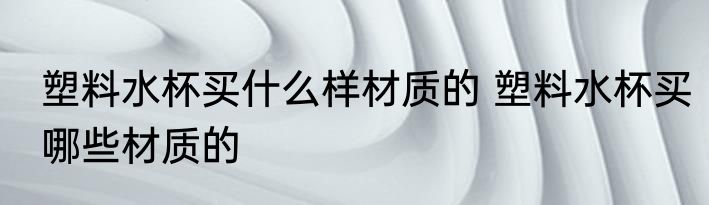 塑料水杯买什么样材质的 塑料水杯买哪些材质的