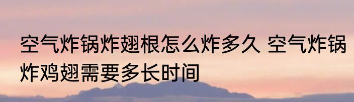 空气炸锅炸翅根怎么炸多久 空气炸锅炸鸡翅需要多长时间