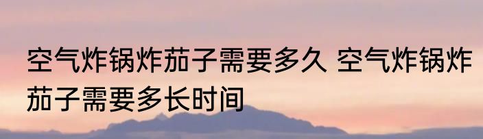 空气炸锅炸茄子需要多久 空气炸锅炸茄子需要多长时间