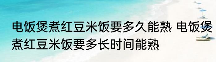 电饭煲煮红豆米饭要多久能熟 电饭煲煮红豆米饭要多长时间能熟