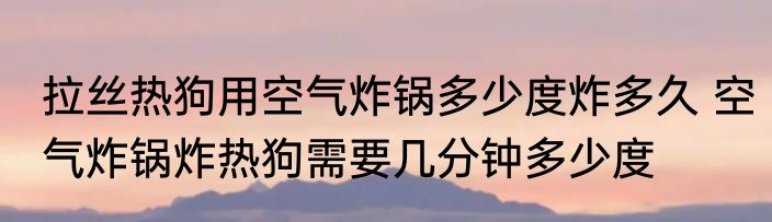 拉丝热狗用空气炸锅多少度炸多久 空气炸锅炸热狗需要几分钟多少度
