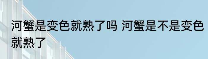 河蟹是变色就熟了吗 河蟹是不是变色就熟了