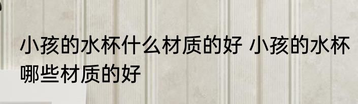 小孩的水杯什么材质的好 小孩的水杯哪些材质的好