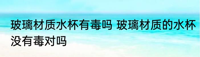 玻璃材质水杯有毒吗 玻璃材质的水杯没有毒对吗