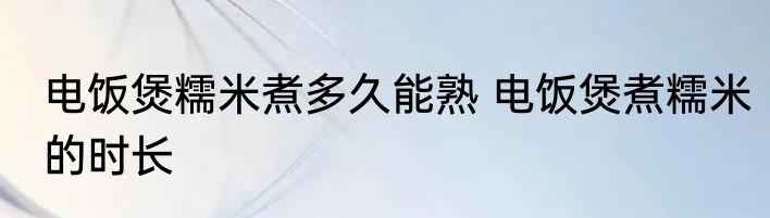 电饭煲糯米煮多久能熟 电饭煲煮糯米的时长