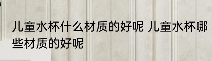 儿童水杯什么材质的好呢 儿童水杯哪些材质的好呢