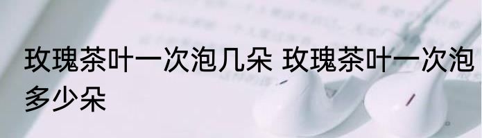 玫瑰茶叶一次泡几朵 玫瑰茶叶一次泡多少朵