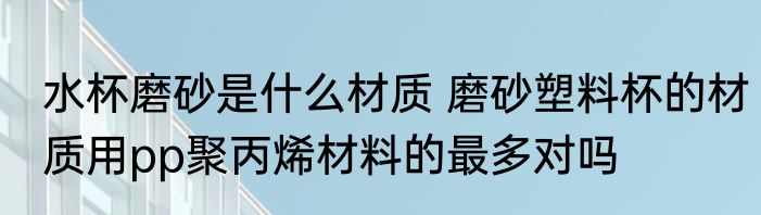 水杯磨砂是什么材质 磨砂塑料杯的材质用pp聚丙烯材料的最多对吗