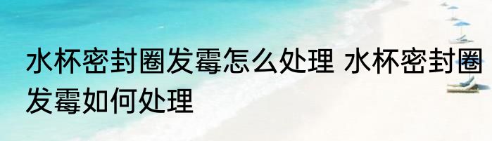 水杯密封圈发霉怎么处理 水杯密封圈发霉如何处理