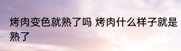 烤肉变色就熟了吗 烤肉什么样子就是熟了