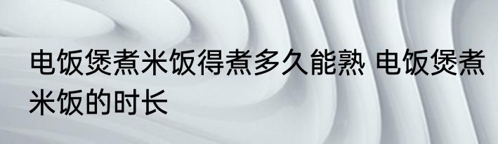 电饭煲煮米饭得煮多久能熟 电饭煲煮米饭的时长