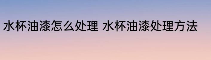 水杯油漆怎么处理 水杯油漆处理方法
