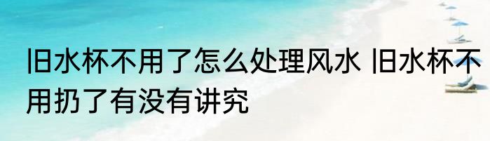 旧水杯不用了怎么处理风水 旧水杯不用扔了有没有讲究