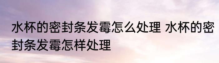 水杯的密封条发霉怎么处理 水杯的密封条发霉怎样处理