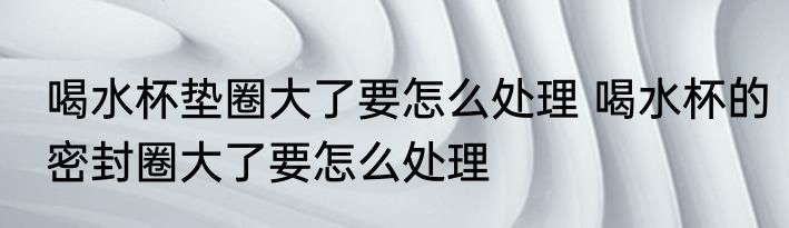 喝水杯垫圈大了要怎么处理 喝水杯的密封圈大了要怎么处理