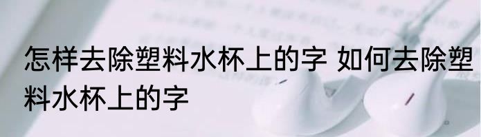 怎样去除塑料水杯上的字 如何去除塑料水杯上的字
