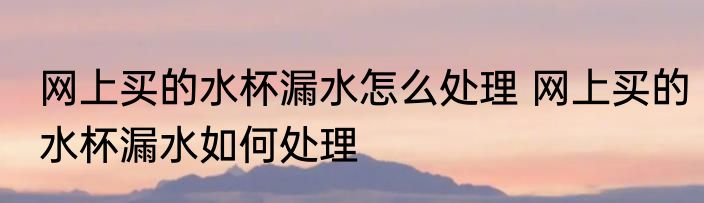 网上买的水杯漏水怎么处理 网上买的水杯漏水如何处理