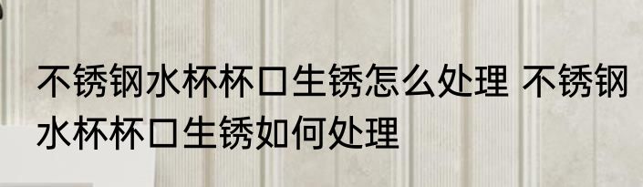 不锈钢水杯杯口生锈怎么处理 不锈钢水杯杯口生锈如何处理