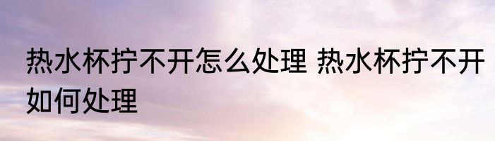 热水杯拧不开怎么处理 热水杯拧不开如何处理