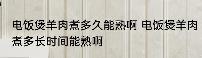 电饭煲羊肉煮多久能熟啊 电饭煲羊肉煮多长时间能熟啊