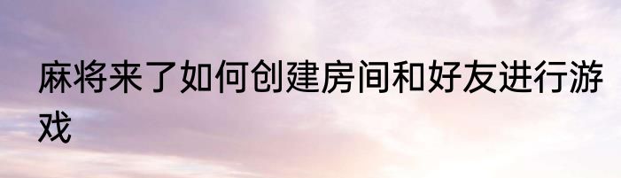 麻将来了如何创建房间和好友进行游戏