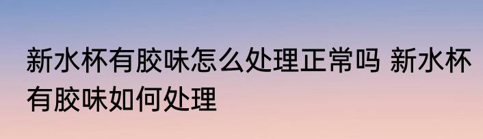 新水杯有胶味怎么处理正常吗 新水杯有胶味如何处理