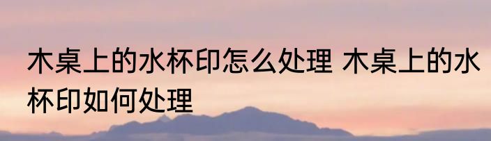 木桌上的水杯印怎么处理 木桌上的水杯印如何处理