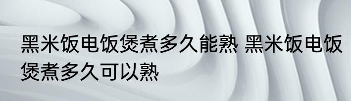 黑米饭电饭煲煮多久能熟 黑米饭电饭煲煮多久可以熟