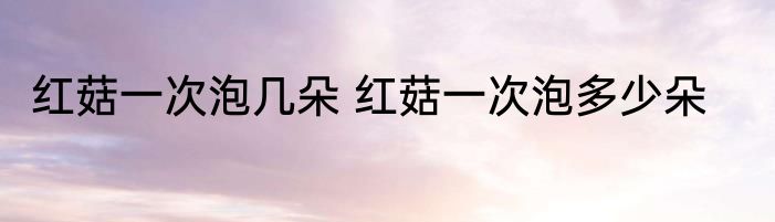 红菇一次泡几朵 红菇一次泡多少朵