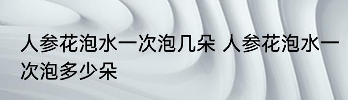 人参花泡水一次泡几朵 人参花泡水一次泡多少朵