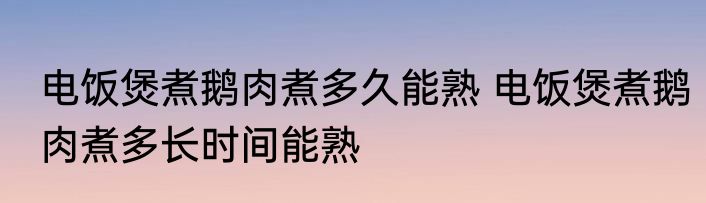 电饭煲煮鹅肉煮多久能熟 电饭煲煮鹅肉煮多长时间能熟