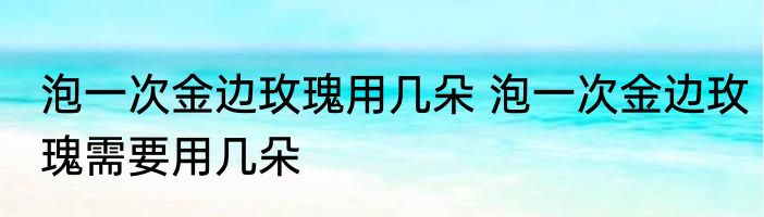 泡一次金边玫瑰用几朵 泡一次金边玫瑰需要用几朵