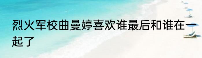 烈火军校曲曼婷喜欢谁最后和谁在一起了