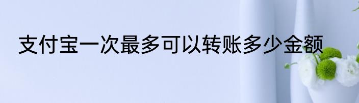 支付宝一次最多可以转账多少金额