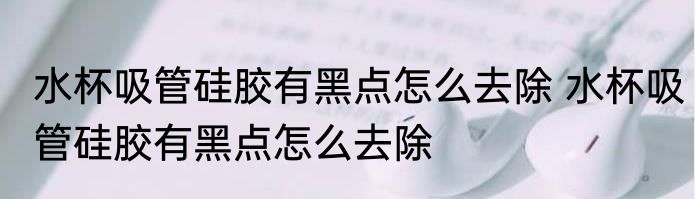 水杯吸管硅胶有黑点怎么去除 水杯吸管硅胶有黑点怎么去除