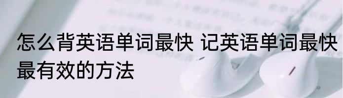怎么背英语单词最快 记英语单词最快最有效的方法