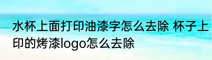 水杯上面打印油漆字怎么去除 杯子上印的烤漆logo怎么去除