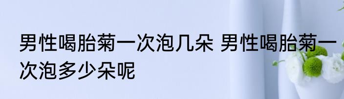 男性喝胎菊一次泡几朵 男性喝胎菊一次泡多少朵呢